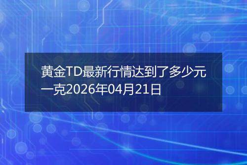 黄金TD最新行情达到了多少元一克2026年04月21日