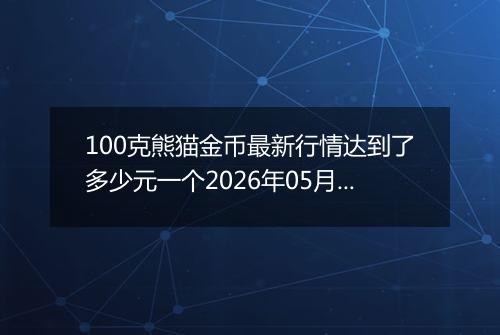 100克熊猫金币最新行情达到了多少元一个2026年05月22日