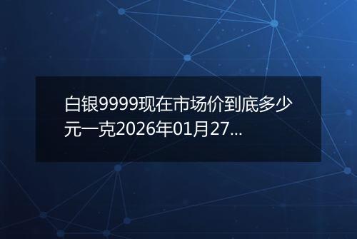 白银9999现在市场价到底多少元一克2026年01月27日