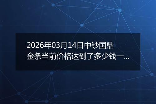 2026年03月14日中钞国鼎金条当前价格达到了多少钱一克2026年03月14日