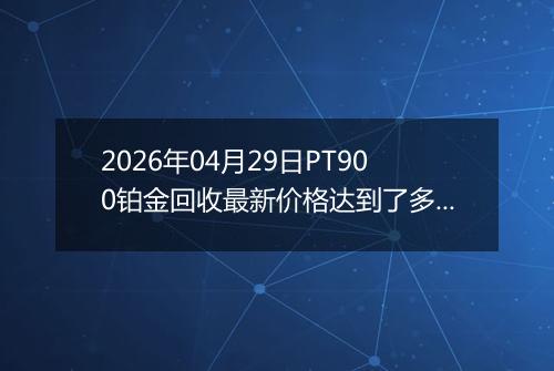 2026年04月29日PT900铂金回收最新价格达到了多少钱一克