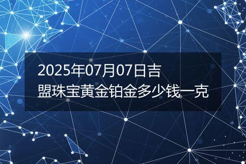 2025年07月07日吉盟珠宝黄金铂金多少钱一克