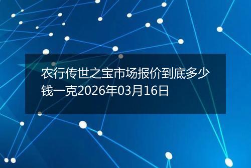 农行传世之宝市场报价到底多少钱一克2026年03月16日
