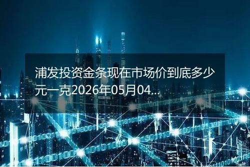 浦发投资金条现在市场价到底多少元一克2026年05月04日
