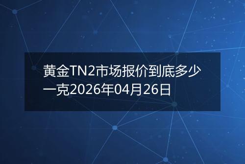 黄金TN2市场报价到底多少一克2026年04月26日