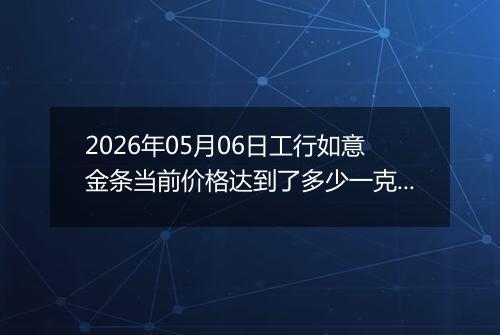 2026年05月06日工行如意金条当前价格达到了多少一克2026年05月06日