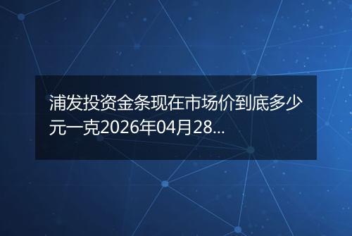 浦发投资金条现在市场价到底多少元一克2026年04月28日