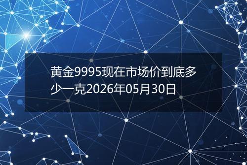 黄金9995现在市场价到底多少一克2026年05月30日