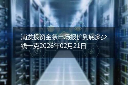 浦发投资金条市场报价到底多少钱一克2026年02月21日