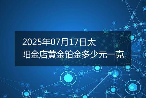 2025年07月17日太阳金店黄金铂金多少元一克