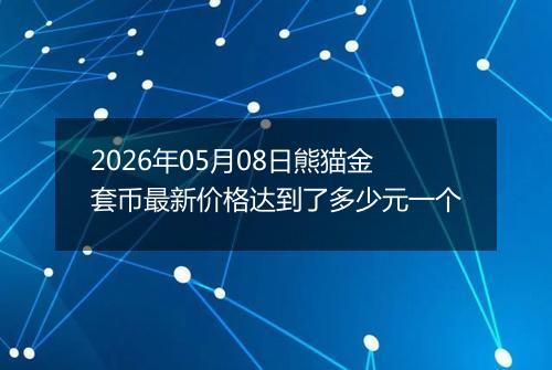 2026年05月08日熊猫金套币最新价格达到了多少元一个