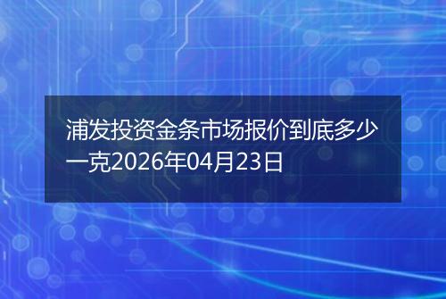 浦发投资金条市场报价到底多少一克2026年04月23日