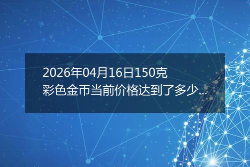 2026年04月16日150克彩色金币当前价格达到了多少元一个2026年04月16日