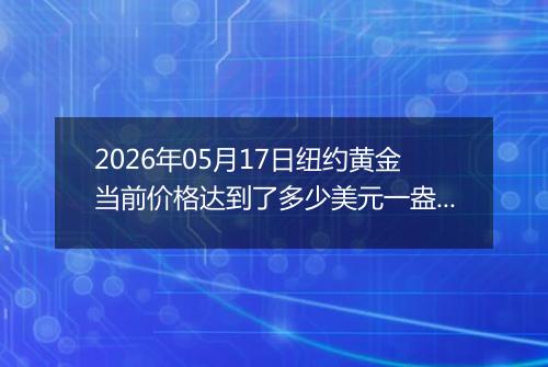 2026年05月17日纽约黄金当前价格达到了多少美元一盎司2026年05月17日