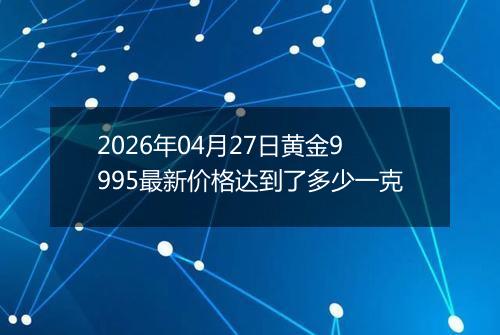 2026年04月27日黄金9995最新价格达到了多少一克