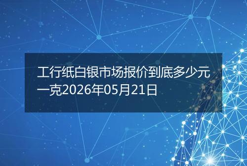 工行纸白银市场报价到底多少元一克2026年05月21日