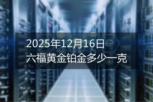 2025年12月16日六福黄金铂金多少一克