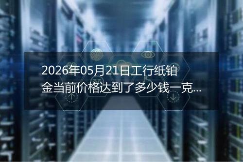 2026年05月21日工行纸铂金当前价格达到了多少钱一克2026年05月21日