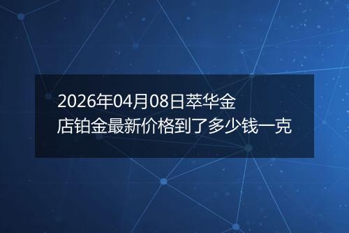 2026年04月08日萃华金店铂金最新价格到了多少钱一克