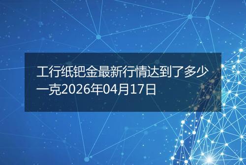 工行纸钯金最新行情达到了多少一克2026年04月17日