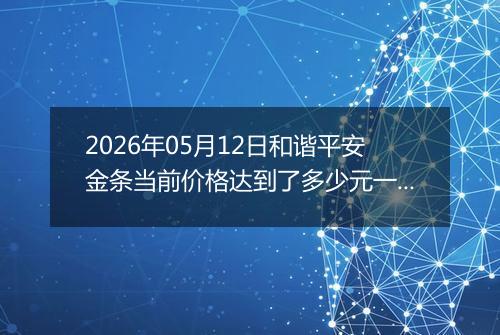 2026年05月12日和谐平安金条当前价格达到了多少元一克2026年05月12日
