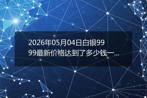 2026年05月04日白银9999最新价格达到了多少钱一克