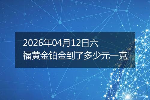 2026年04月12日六福黄金铂金到了多少元一克