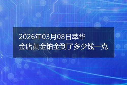 2026年03月08日萃华金店黄金铂金到了多少钱一克