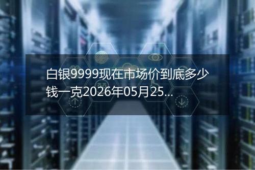 白银9999现在市场价到底多少钱一克2026年05月25日