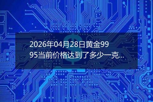 2026年04月28日黄金9995当前价格达到了多少一克2026年04月28日