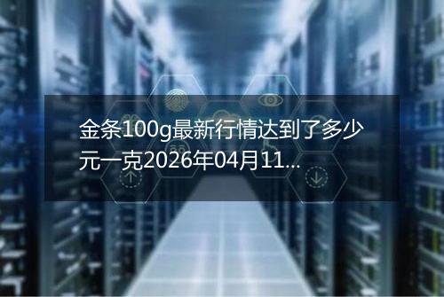 金条100g最新行情达到了多少元一克2026年04月11日