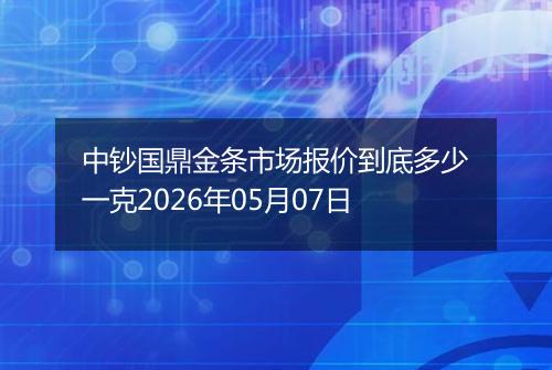 中钞国鼎金条市场报价到底多少一克2026年05月07日