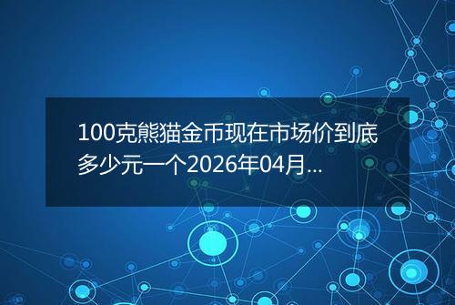 100克熊猫金币现在市场价到底多少元一个2026年04月12日