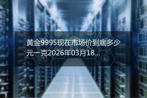 黄金9995现在市场价到底多少元一克2026年03月18日