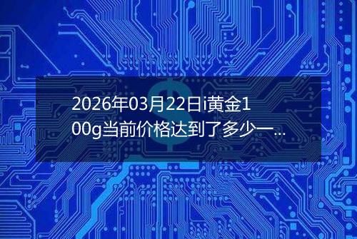 2026年03月22日i黄金100g当前价格达到了多少一克2026年03月22日