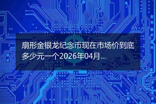 扇形金银龙纪念币现在市场价到底多少元一个2026年04月08日