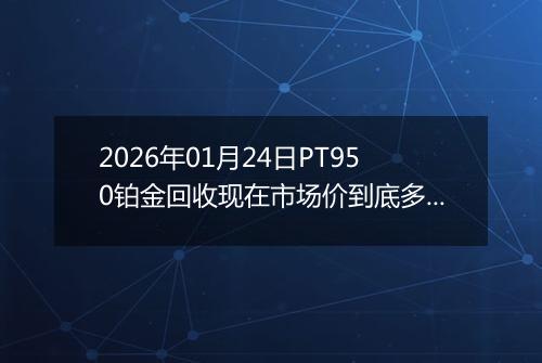 2026年01月24日PT950铂金回收现在市场价到底多少元一克