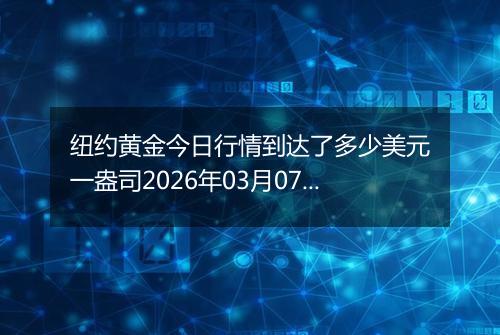 纽约黄金今日行情到达了多少美元一盎司2026年03月07日