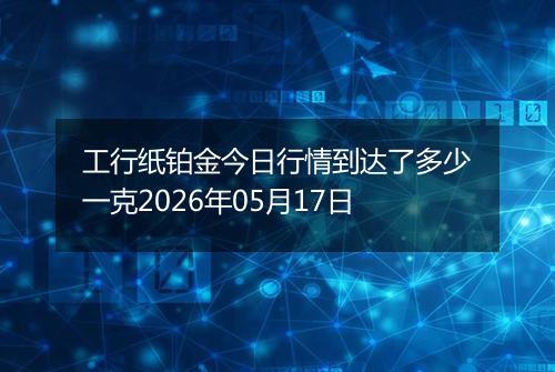 工行纸铂金今日行情到达了多少一克2026年05月17日
