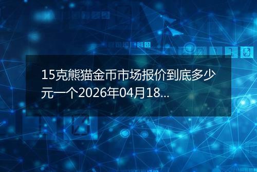 15克熊猫金币市场报价到底多少元一个2026年04月18日