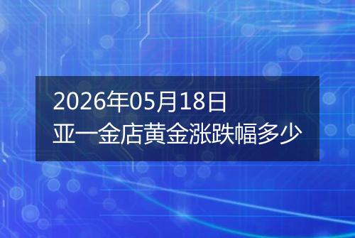 2026年05月18日亚一金店黄金涨跌幅多少