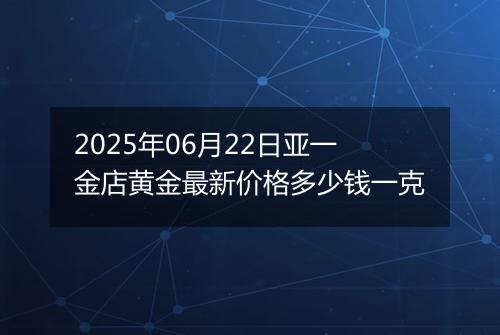 2025年06月22日亚一金店黄金最新价格多少钱一克