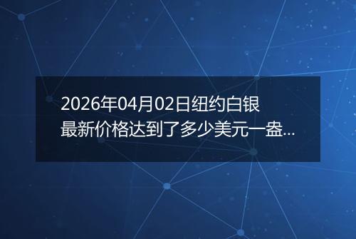 2026年04月02日纽约白银最新价格达到了多少美元一盎司