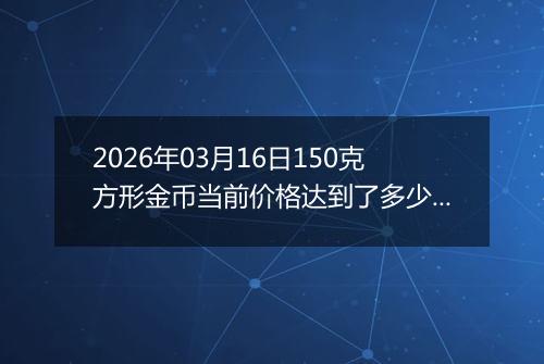 2026年03月16日150克方形金币当前价格达到了多少元一个2026年03月16日