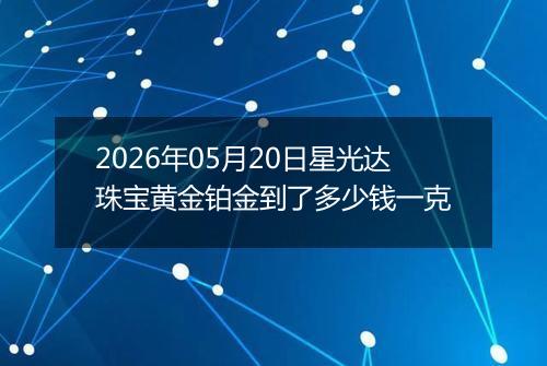 2026年05月20日星光达珠宝黄金铂金到了多少钱一克