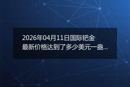 2026年04月11日国际钯金最新价格达到了多少美元一盎司