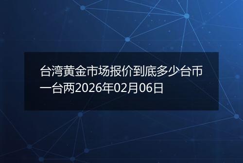 台湾黄金市场报价到底多少台币一台两2026年02月06日