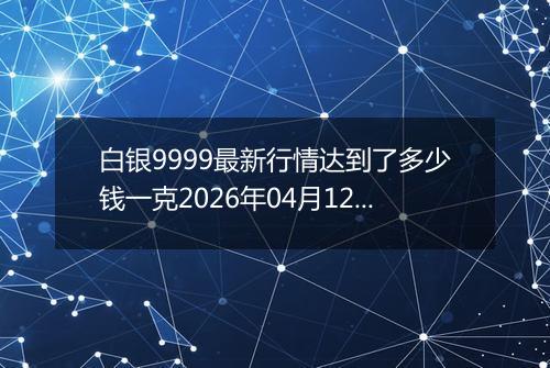 白银9999最新行情达到了多少钱一克2026年04月12日
