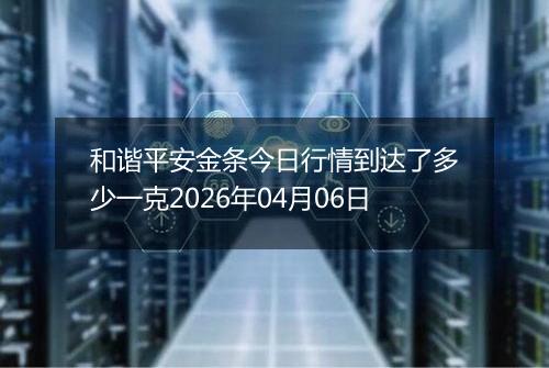和谐平安金条今日行情到达了多少一克2026年04月06日