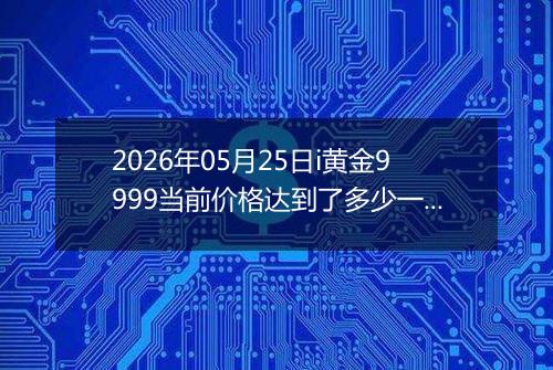 2026年05月25日i黄金9999当前价格达到了多少一克2026年05月25日
